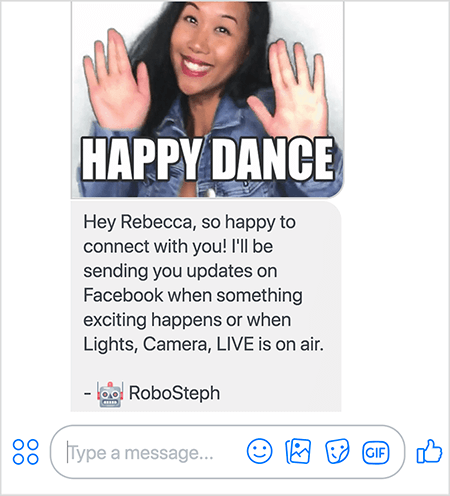 Dette er et skjermbilde av RoboSteph, Stephanie Lius Messenger-bot. På toppen er en GIF av Stephanie som danser. Stephanie er en asiatisk kvinne. Det svarte håret faller under skuldrene, og hun har på seg sminke og en jeansjakke. Hun smiler med hendene i været, håndflatene vender utover. Hvit tekst nederst i GIF sier "Happy Dance". Under GIF sendte RoboSteph følgende melding til brukeren: “Hei Rebecca, så glad for å få kontakt med deg! Jeg sender deg oppdateringer på Facebook når noe spennende skjer, eller når Lights, Camera, LIVE er i luften. - RoboSteph ”. Under dette bildet er det et sted å skrive et svar i Facebook Messenger.