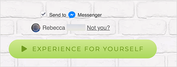 På en webside som er koblet til Facebook Messenger, vises en Send til-avkrysningsruten ved siden av et blått Messenger-ikon og ordet Messenger. Under dette er et uskarpt profilbilde og navnet Rebecca. Ved siden av bildet og navnet er det en lenke som sier "Ikke du?" Under disse alternativene er det en lysegrønn knapp med en mørkere grønt Play-ikon og teksten "Experience For Yourself." Brukere som klikker på denne knappen, kobler seg til en Messenger bot. Mary Kathryn Johnson forklarer at en webside som lenker til Messenger, må bruke dette formatet for å følge Facebooks vilkår for bruk og andre retningslinjer.